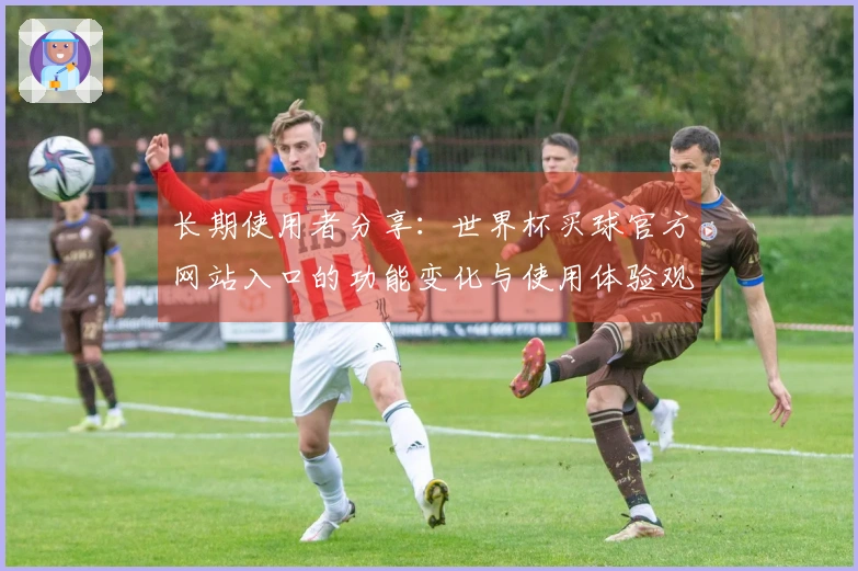 长期使用者分享：世界杯买球官方网站入口的功能变化与使用体验观察